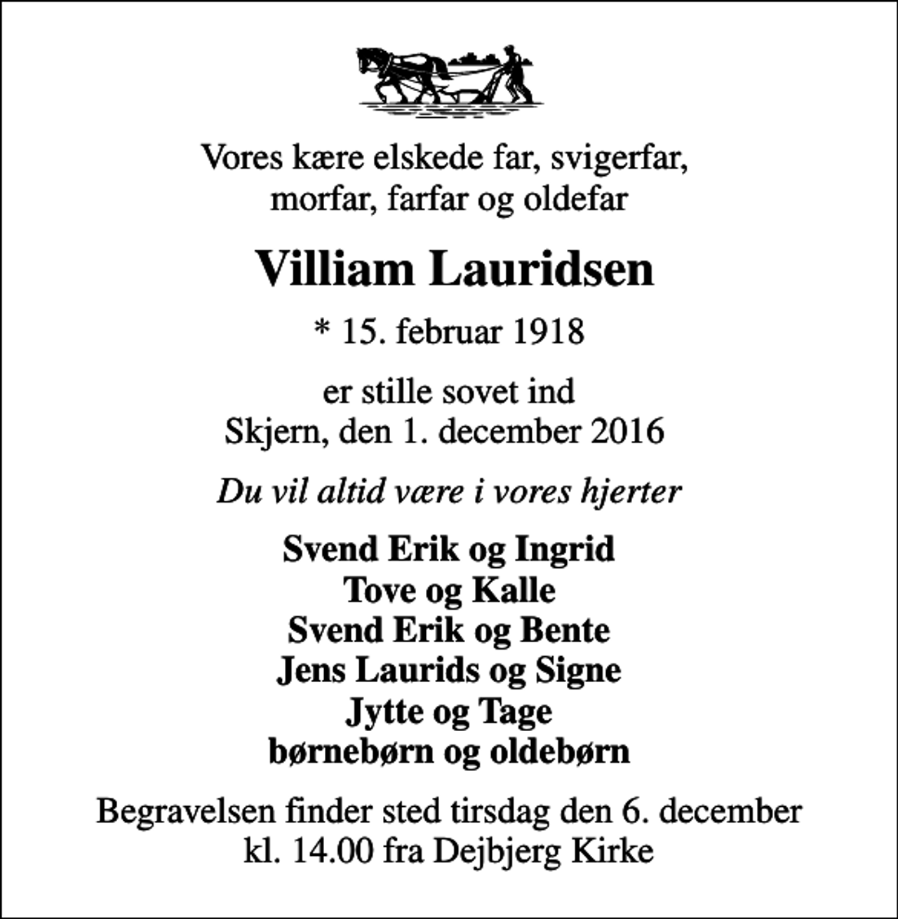 <p>Vores kære elskede far, svigerfar, morfar, farfar og oldefar<br />Villiam Lauridsen<br />* 15. februar 1918<br />er stille sovet ind Skjern, den 1. december 2016<br />Du vil altid være i vores hjerter<br />Svend Erik og Ingrid Tove og Kalle Svend Erik og Bente Jens Laurids og Signe Jytte og Tage børnebørn og oldebørn<br />Begravelsen finder sted tirsdag den 6. december kl. 14.00 fra Dejbjerg Kirke</p>