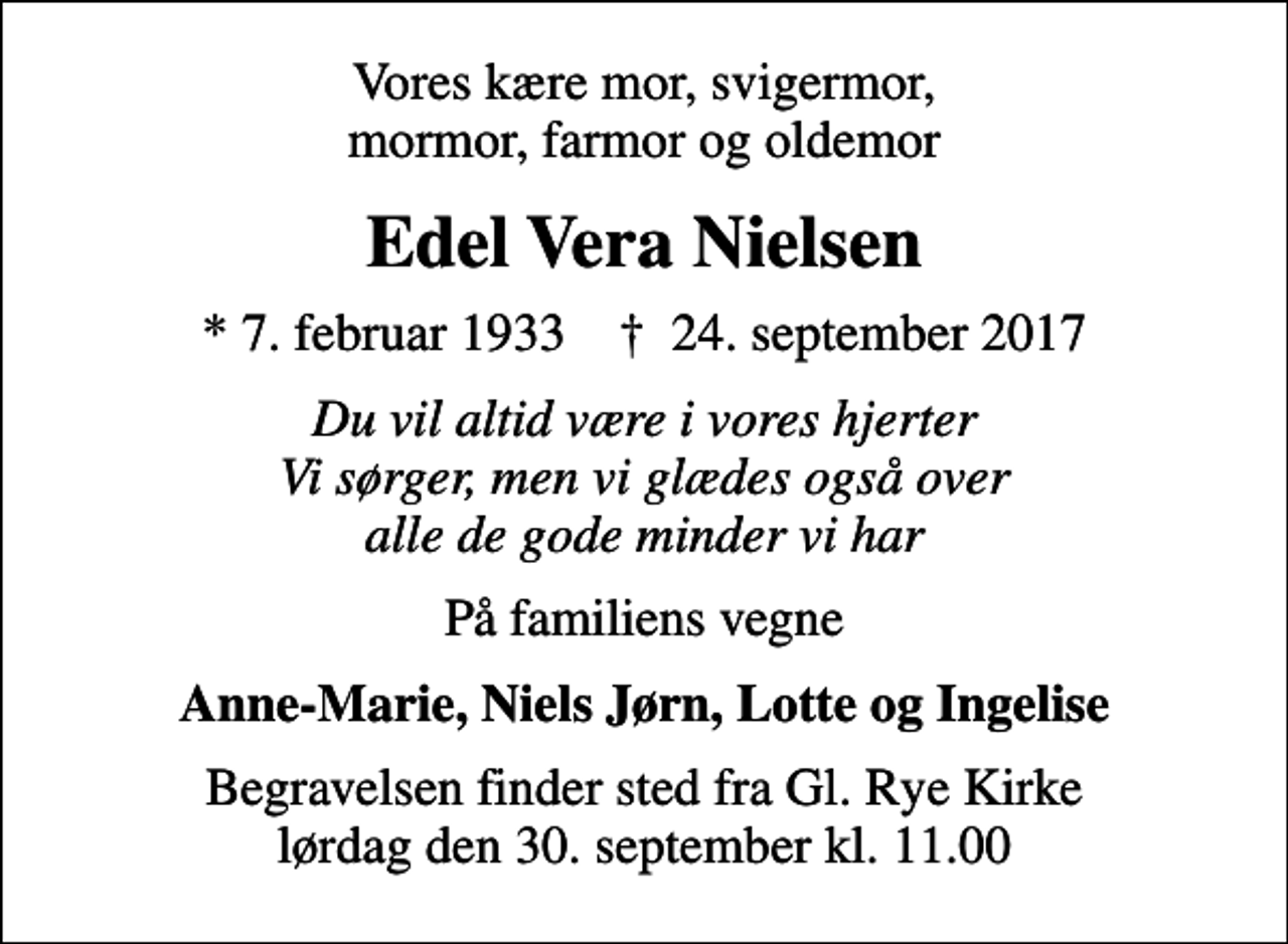 <p>Vores kære mor, svigermor, mormor, farmor og oldemor<br />Edel Vera Nielsen<br />* 7. februar 1933 ✝ 24. september 2017<br />Du vil altid være i vores hjerter Vi sørger, men vi glædes også over alle de gode minder vi har<br />På familiens vegne<br />Anne-Marie, Niels Jørn, Lotte og Ingelise<br />Begravelsen finder sted fra Gl. Rye Kirke lørdag den 30. september kl. 11.00</p>