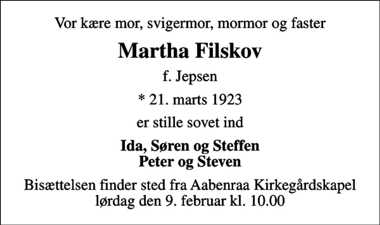 <p>Vor kære mor, svigermor, mormor og faster<br />Martha Filskov<br />f. Jepsen<br />* 21. marts 1923<br />er stille sovet ind<br />Ida, Søren og Steffen Peter og Steven<br />Bisættelsen finder sted fra Aabenraa Kirkegårdskapel lørdag den 9. februar kl. 10.00</p>