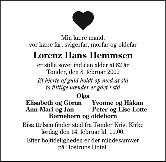 <p>Min kære mand, vor kære far, svigerfar, morfar og oldefar<br />Lorenz Hans Hemmsen<br />er stille sovet ind i en alder af 82 år Tønder, den 8. februar 2009<br />Et hjerte af guld holdt op med at slå to flittige hænder er gået i stå<br />Olga<br />Elisabeth og Göran<br />Yvonne og Håkan<br />Ann-Mari og Jan<br />Peter og Lise Lotte<br />Bisættelsen finder sted fra Tønder Kristkirke lørdag den 14. februar kl. 11.00<br />Efter højtideligheden er der mindesamvær på Hostrups Hotel.</p>