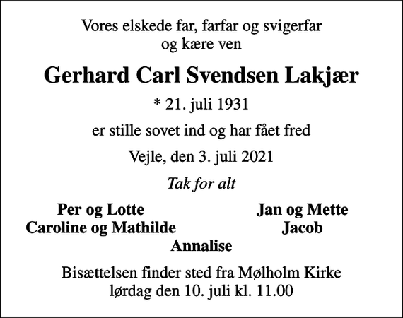 <p>Vores elskede far, farfar og svigerfar og kære ven<br />Gerhard Carl Svendsen Lakjær<br />* 21. juli 1931<br />er stille sovet ind og har fået fred<br />Vejle, den 3. juli 2021<br />Tak for alt<br />Per og Lotte<br />Jan og Mette<br />Caroline og Mathilde<br />Jacob<br />Bisættelsen finder sted fra Mølholm Kirke lørdag den 10. juli kl. 11.00</p>