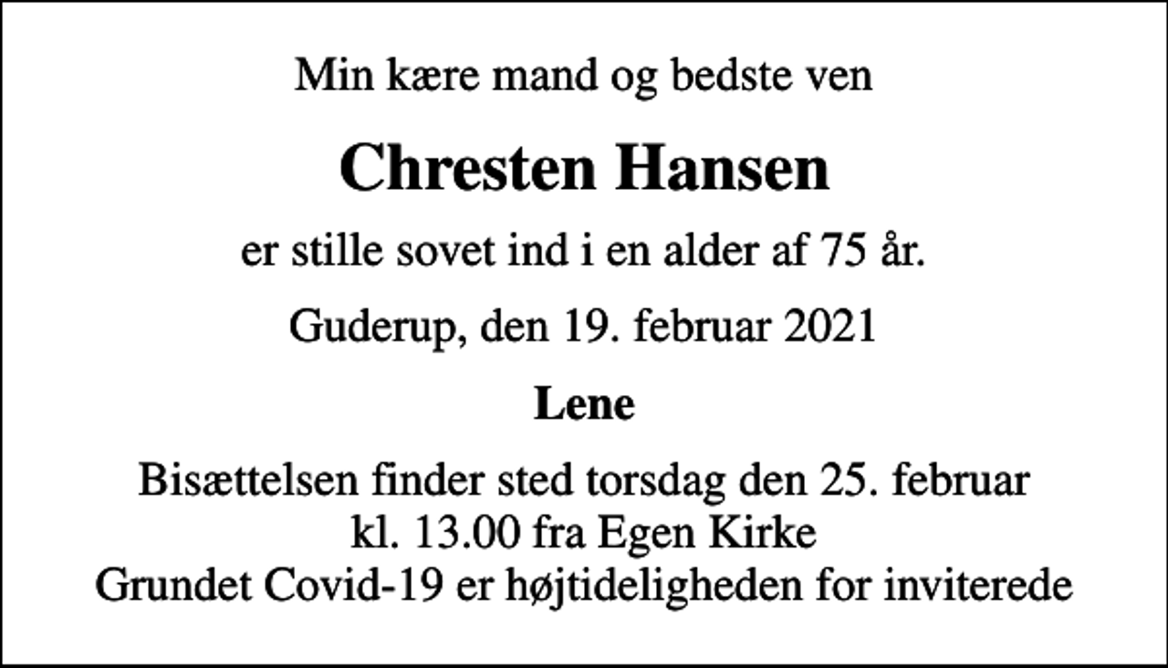 <p>Min kære mand og bedste ven<br />Chresten Hansen<br />er stille sovet ind i en alder af 75 år.<br />Guderup, den 19. februar 2021<br />Lene<br />Bisættelsen finder sted torsdag den 25. februar kl. 13.00 fra Egen Kirke Grundet Covid-19 er højtideligheden for inviterede</p>