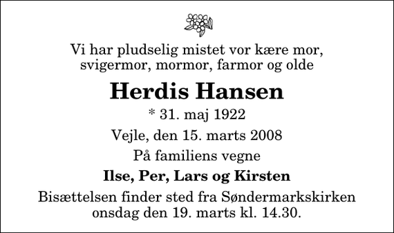 <p>Vi har pludselig mistet vor kære mor, svigermor, mormor, farmor og olde<br />Herdis Hansen<br />* 31. maj 1922<br />Vejle, den 15. marts 2008<br />På familiens vegne<br />Ilse, Per, Lars og Kirsten<br />Bisættelsen finder sted fra Søndermarkskirken onsdag den 19. marts kl. 14.30</p>