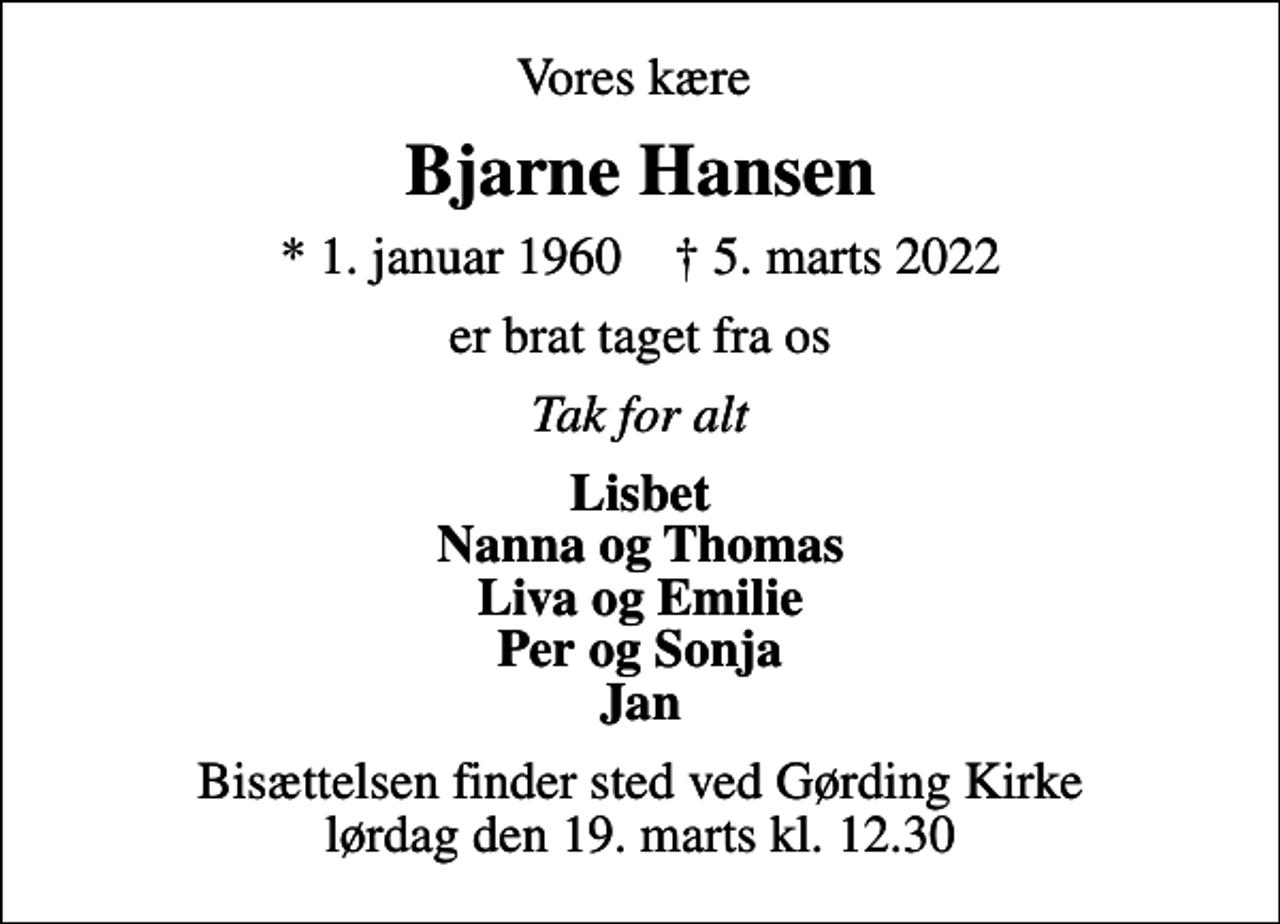 <p>Vores kære<br />Bjarne Hansen<br />* 1. januar 1960 ✝ 5. marts 2022<br />er brat taget fra os<br />Tak for alt<br />Lisbet Nanna og Thomas Liva og Emilie Per og Sonja Jan<br />Bisættelsen finder sted ved Gørding Kirke lørdag den 19. marts kl. 12.30</p>