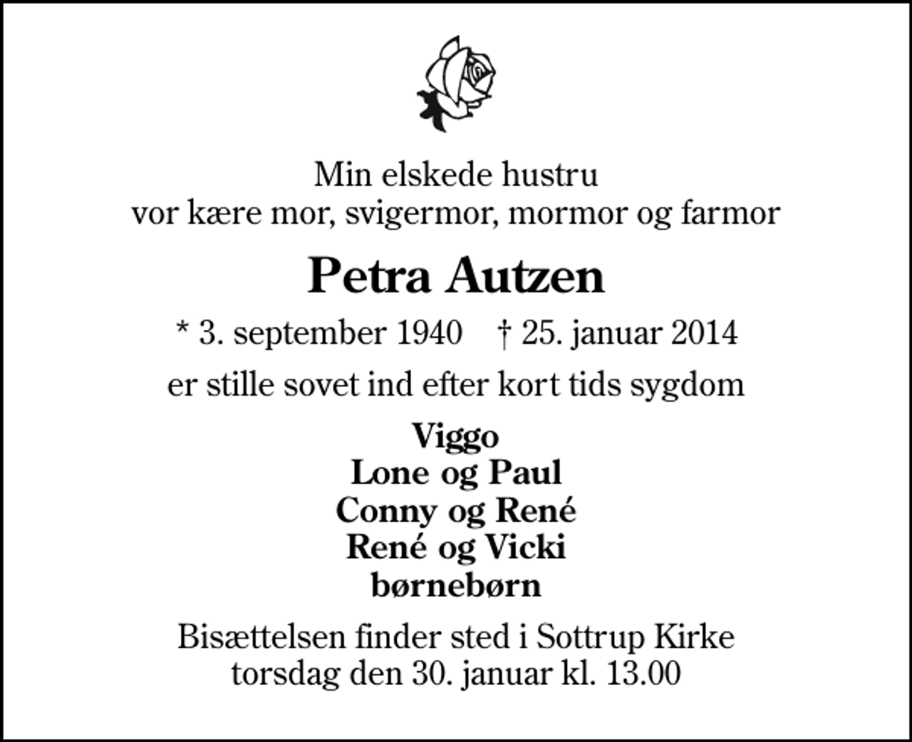<p>Min elskede hustru vor kære mor, svigermor, mormor og farmor<br />Petra Autzen<br />* 3. september 1940 ✝ 25. januar 2014<br />er stille sovet ind efter kort tids sygdom<br />Viggo Lone og Paul Conny og René René og Vicki børnebørn<br />Bisættelsen finder sted i Sottrup Kirke torsdag den 30. januar kl. 13.00</p>