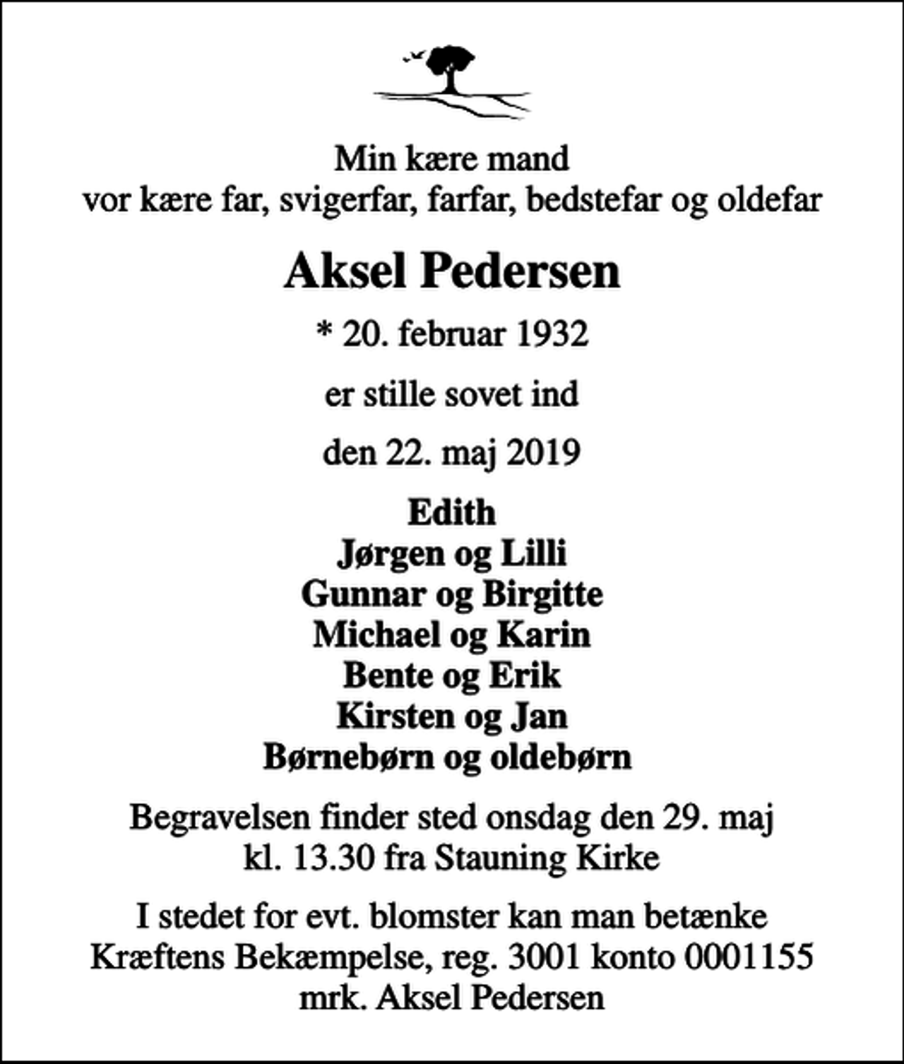 <p>Min kære mand vor kære far, svigerfar, farfar, bedstefar og oldefar<br />Aksel Pedersen<br />* 20. februar 1932<br />er stille sovet ind<br />den 22. maj 2019<br />Edith Jørgen og Lilli Gunnar og Birgitte Michael og Karin Bente og Erik Kirsten og Jan Børnebørn og oldebørn<br />Begravelsen finder sted onsdag den 29. maj kl. 13.30 fra Stauning Kirke<br />I stedet for evt. blomster kan man betænke<br />Kræftens Bekæmpelse reg.3001konto0001155mrk. Aksel<br />Pedersen</p>