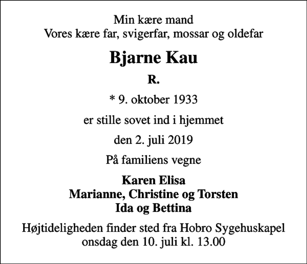 <p>Min kære mand Vores kære far, svigerfar, mossar og oldefar<br />Bjarne Kau<br />R.<br />* 9. oktober 1933<br />er stille sovet ind i hjemmet<br />den 2. juli 2019<br />På familiens vegne<br />Karen Elisa Marianne, Christine og Torsten Ida og Bettina<br />Højtideligheden finder sted fra Hobro Sygehuskapel onsdag den 10. juli kl. 13.00</p>