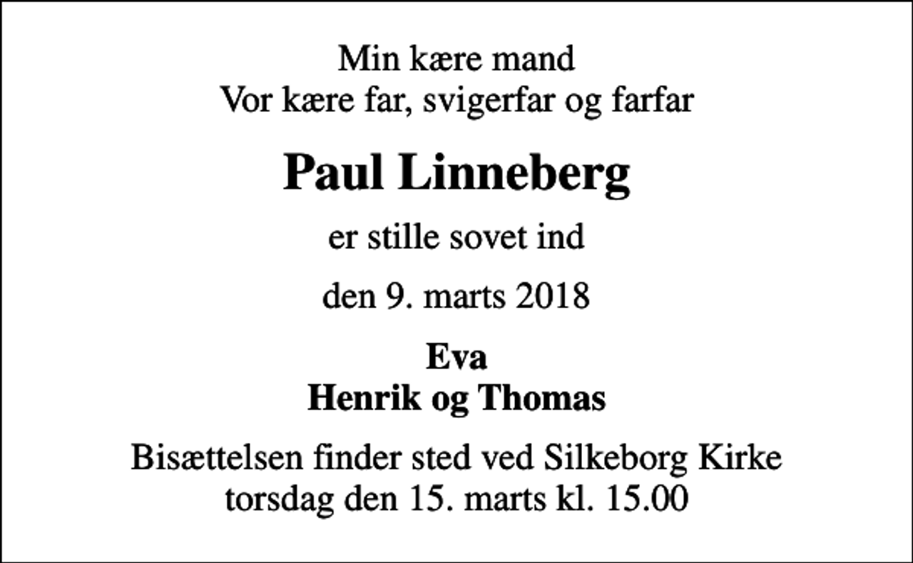<p>Min kære mand Vor kære far, svigerfar og farfar<br />Paul Linneberg<br />er stille sovet ind<br />den 9. marts 2018<br />Eva Henrik og Thomas<br />Bisættelsen finder sted ved Silkeborg Kirke torsdag den 15. marts kl. 15.00</p>