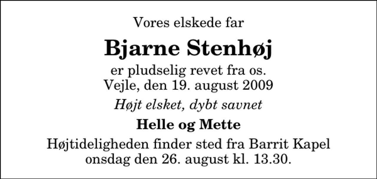 <p>Vores elskede far<br />Bjarne Stenhøj<br />er pludselig revet fra os. Vejle, den 19. august 2009<br />Højt elsket, dybt savnet<br />Helle og Mette<br />Højtideligheden finder sted fra Barrit Kapel onsdag den 26. august kl. 13.30</p>