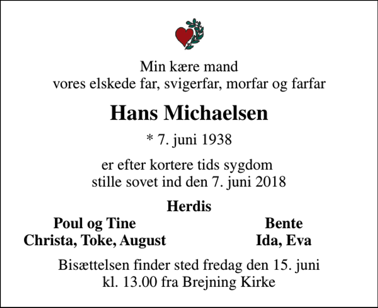 <p>Min kære mand vores elskede far, svigerfar, morfar og farfar<br />Hans Michaelsen<br />* 7. juni 1938<br />er efter kortere tids sygdom stille sovet ind den 7. juni 2018<br />Herdis<br />Poul og Tine<br />Bente<br />Christa, Toke, August<br />Ida, Eva<br />Bisættelsen finder sted fredag den 15. juni kl. 13.00 fra Brejning Kirke</p>
