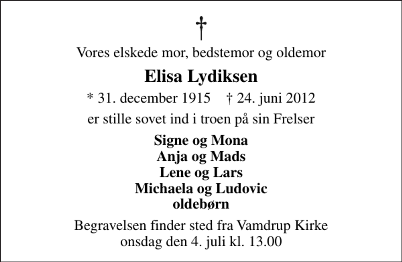 <p>Vores elskede mor, bedstemor og oldemor<br />Elisa Lydiksen<br />* 31. december 1915 ✝ 24. juni 2012<br />er stille sovet ind i troen på sin Frelser<br />Signe og Mona Anja og Mads Lene og Lars Michaela og Ludovic oldebørn<br />Begravelsen finder sted fra Vamdrup Kirke onsdag den 4. juli kl. 13.00</p>