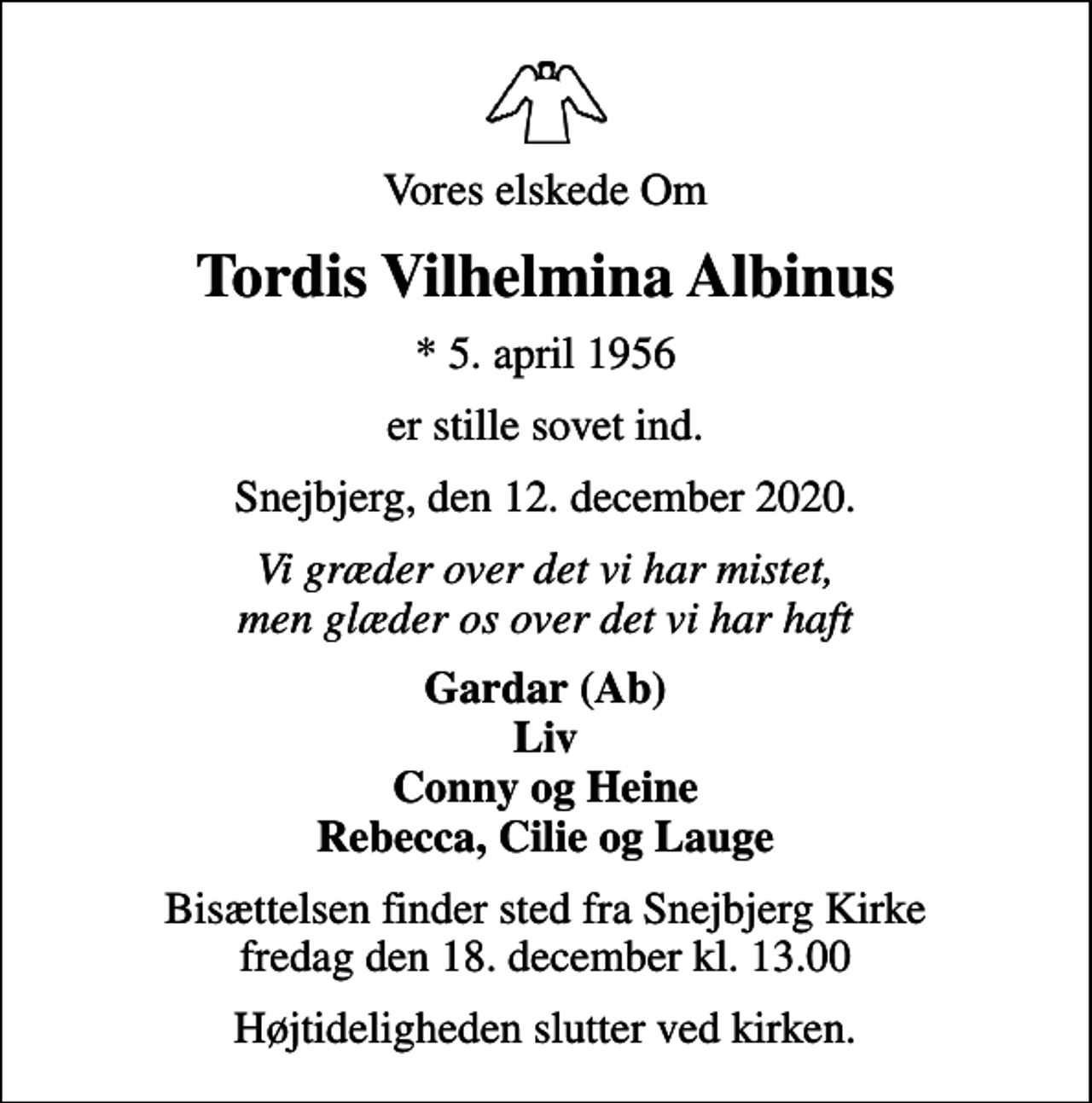 <p>Vores elskede Om<br />Tordis Vilhelmina Albinus<br />* 5. april 1956<br />er stille sovet ind.<br />Snejbjerg, den 12. december 2020.<br />Vi græder over det vi har mistet, men glæder os over det vi har haft<br />Gardar (Ab) Liv Conny og Heine Rebecca, Cilie og Lauge<br />Bisættelsen finder sted fra Snejbjerg Kirke fredag den 18. december kl. 13.00<br />Højtideligheden slutter ved kirken.</p>