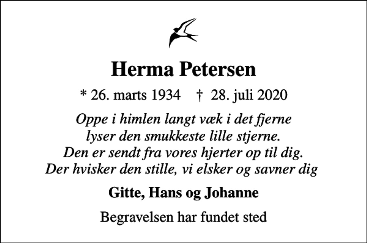 <p>Herma Petersen<br />* 26. marts 1934 ✝ 28. juli 2020<br />Oppe i himlen langt væk i det fjerne lyser den smukkeste lille stjerne. Den er sendt fra vores hjerter op til dig. Der hvisker den stille, vi elsker og savner dig<br />Gitte, Hans og Johanne<br />Begravelsen har fundet sted</p>