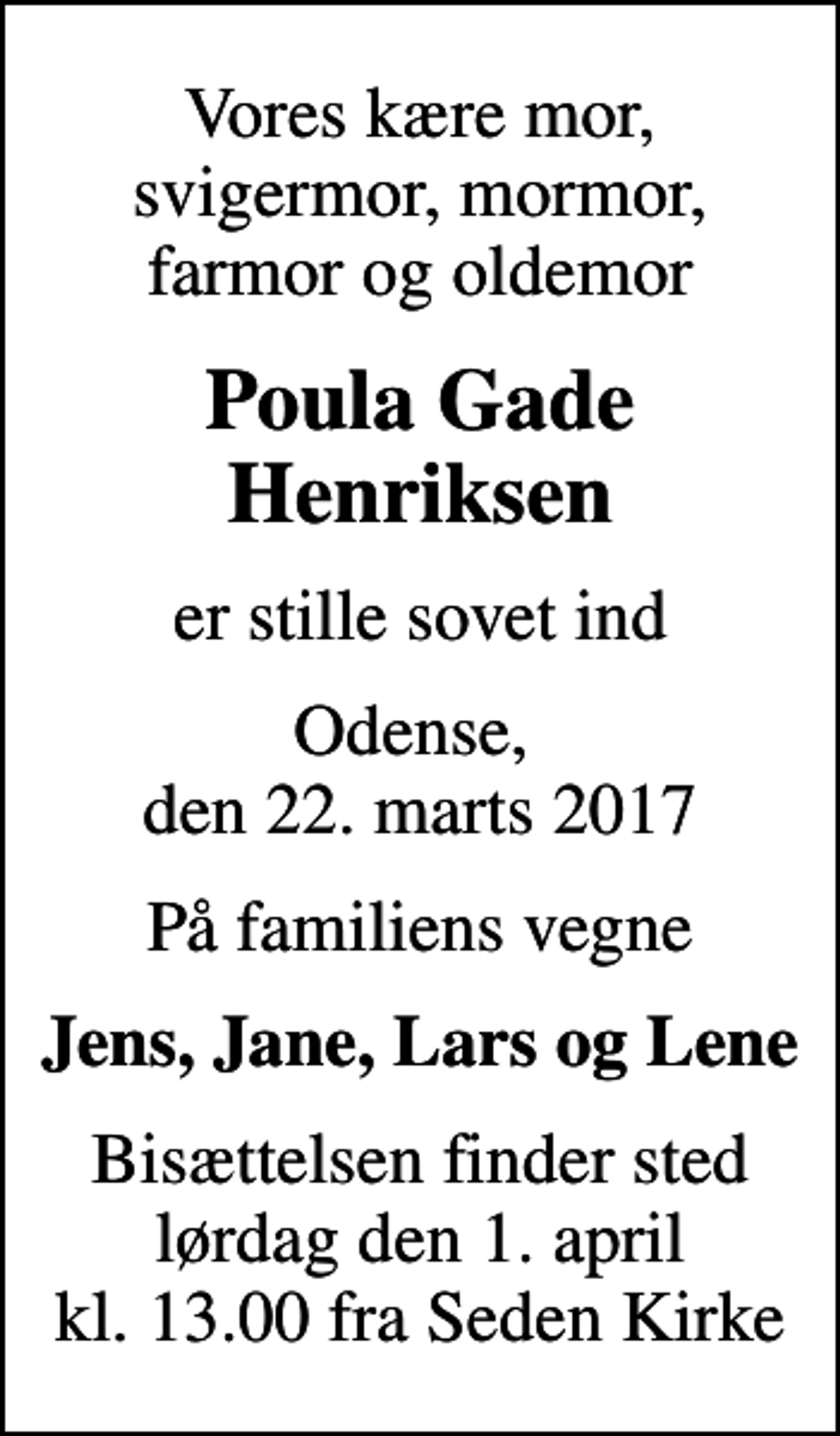 <p>Vores kære mor, svigermor, mormor, farmor og oldemor<br />Poula Gade Henriksen<br />er stille sovet ind<br />Odense, den 22. marts 2017<br />På familiens vegne<br />Jens, Jane, Lars og Lene<br />Bisættelsen finder sted lørdag den 1. april kl. 13.00 fra Seden Kirke</p>