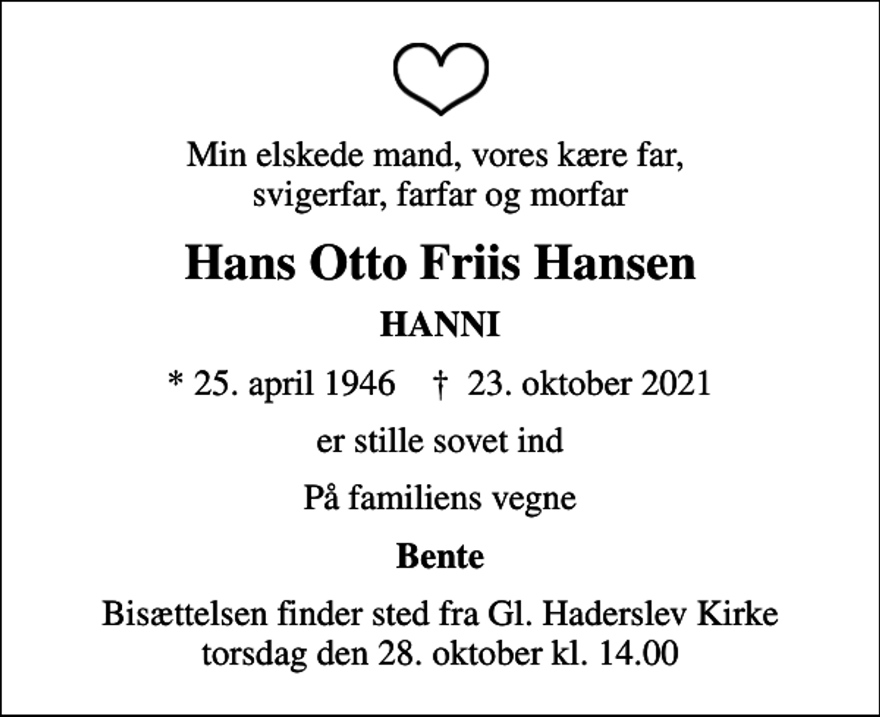 <p>Min elskede mand, vores kære far, svigerfar, farfar og morfar<br />Hans Otto Friis Hansen<br />HANNI<br />* 25. april 1946 ✝ 23. oktober 2021<br />er stille sovet ind<br />På familiens vegne<br />Bente<br />Bisættelsen finder sted fra Gl. Haderslev Kirke torsdag den 28. oktober kl. 14.00</p>