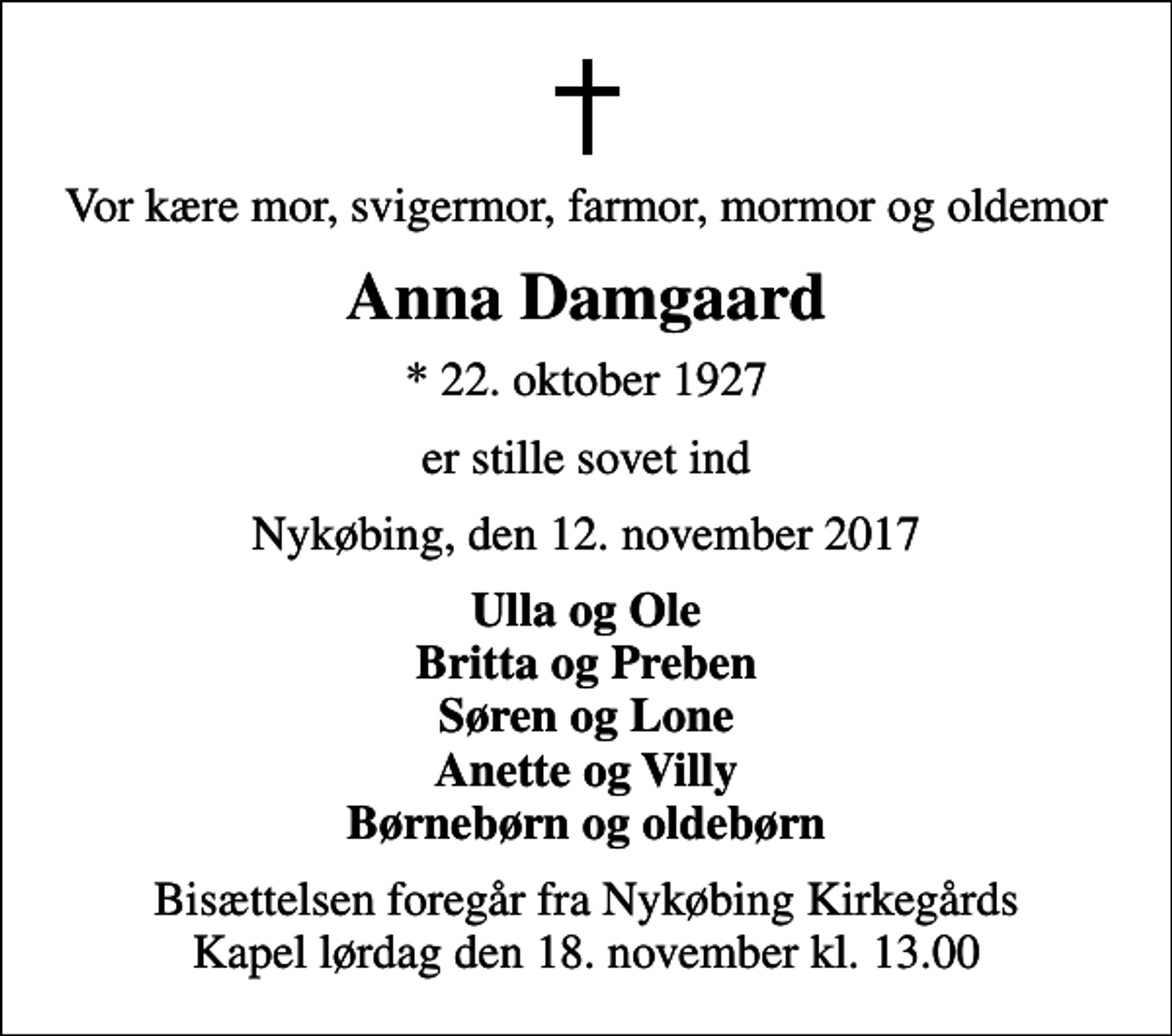 <p>Vor kære mor, svigermor, farmor, mormor og oldemor<br />Anna Damgaard<br />* 22. oktober 1927<br />er stille sovet ind<br />Nykøbing, den 12. november 2017<br />Ulla og Ole Britta og Preben Søren og Lone Anette og Villy Børnebørn og oldebørn<br />Bisættelsen foregår fra Nykøbing Kirkegårds Kapel lørdag den 18. november kl. 13.00</p>