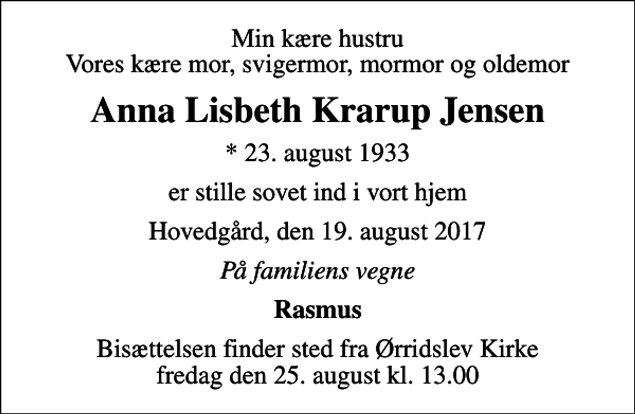 <p>Min kære hustru Vores kære mor, svigermor, mormor og oldemor<br />Anna Lisbeth Krarup Jensen<br />* 23. august 1933<br />er stille sovet ind i vort hjem<br />Hovedgård, den 19. august 2017<br />På familiens vegne<br />Rasmus<br />Bisættelsen finder sted fra Ørridslev Kirke fredag den 25. august kl. 13.00</p>