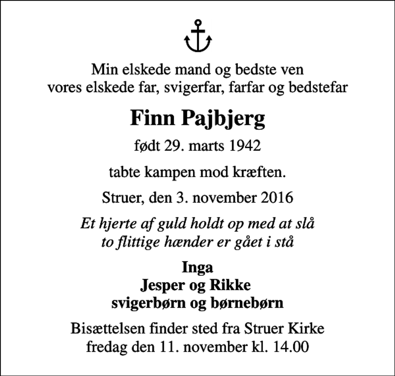 <p>Min elskede mand og bedste ven vores elskede far, svigerfar, farfar og bedstefar<br />Finn Pajbjerg<br />født 29. marts 1942<br />tabte kampen mod kræften.<br />Struer, den 3. november 2016<br />Et hjerte af guld holdt op med at slå to flittige hænder er gået i stå<br />Inga Jesper og Rikke svigerbørn og børnebørn<br />Bisættelsen finder sted fra Struer Kirke fredag den 11. november kl. 14.00</p>