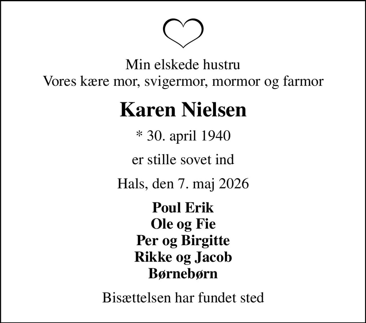 Min elskede hustru Vores kære mor, svigermor, mormor og farmor
Karen Nielsen
* 30. april 1940
er stille sovet ind
Hals, den 7. maj 2026
Poul Erik Ole og Fie Per og Birgitte Rikke og Jacob Børnebørn
Bisættelsen har fundet sted