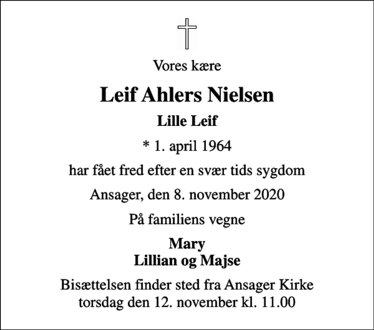 <p>Vores kære<br />Leif Ahlers Nielsen<br />Lille Leif<br />* 1. april 1964<br />har fået fred efter en svær tids sygdom<br />Ansager, den 8. november 2020<br />På familiens vegne<br />Mary Lillian og Majse<br />Bisættelsen finder sted fra Ansager Kirke torsdag den 12. november kl. 11.00</p>