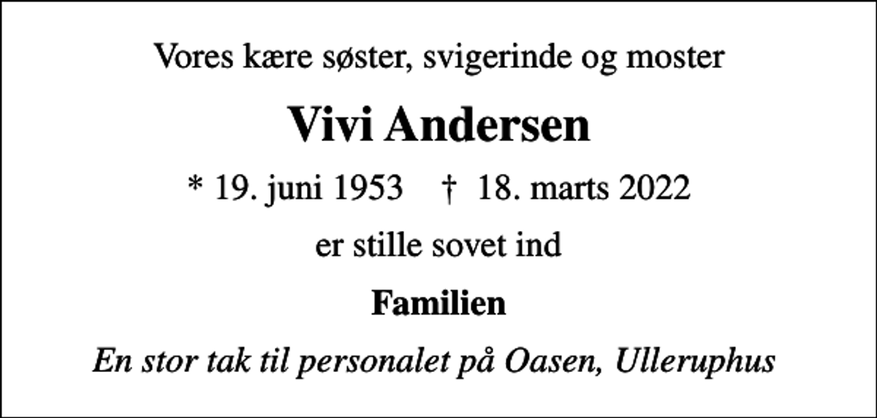 <p>Vores kære søster, svigerinde og moster<br />Vivi Andersen<br />* 19. juni 1953 ✝ 18. marts 2022<br />er stille sovet ind<br />Familien<br />En stor tak til personalet på Oasen, Ulleruphus</p>