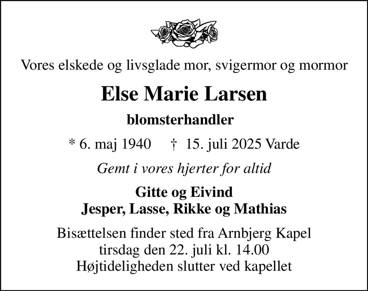 Vores elskede og livsglade mor, svigermor og mormor
Else Marie Larsen
blomsterhandler  
* 6. maj 1940     ✝ 15. juli 2025 Varde
Gemt i vores hjerter for altid
Gitte og Eivind Jesper, Lasse, Rikke og Mathias
Bisættelsen finder sted fra Arnbjerg Kapel  tirsdag den 22. juli kl. 14.00  Højtideligheden slutter ved kapellet