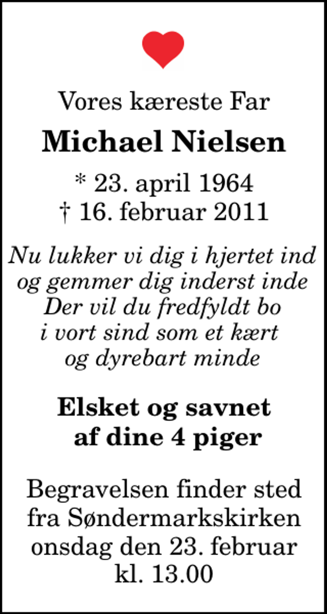 <p>Vores kæreste Far<br />Michael Nielsen<br />* 23. april 1964<br />✝ 16. februar 2011<br />Nu lukker vi dig i hjertet ind og gemmer dig inderst inde Der vil du fredfyldt bo i vort sind som et kært og dyrebart minde<br />Elsket og savnet af dine 4 piger<br />Begravelsen finder sted fra Søndermarkskirken onsdag den 23. februar kl. 13.00</p>