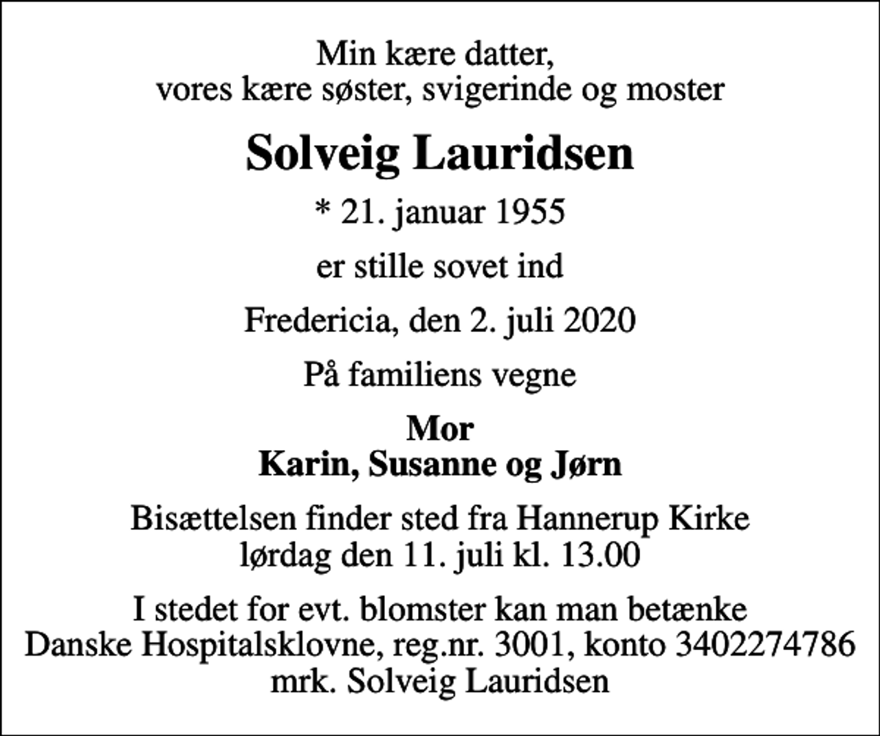 <p>Min kære datter, vores kære søster, svigerinde og moster<br />Solveig Lauridsen<br />* 21. januar 1955<br />er stille sovet ind<br />Fredericia, den 2. juli 2020<br />På familiens vegne<br />Mor Karin, Susanne og Jørn<br />Bisættelsen finder sted fra Hannerup Kirke lørdag den 11. juli kl. 13.00<br />I stedet for evt. blomster kan man betænke<br />Danske Hospitalsklovne reg.3001,konto3402274786mrk. Solveig<br />Lauridsen</p>
