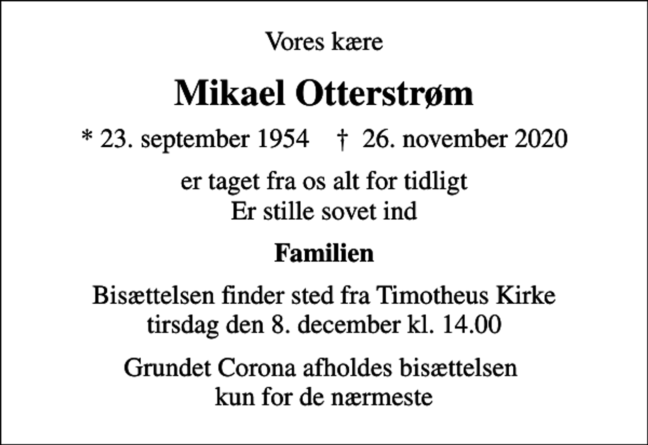 <p>Vores kære<br />Mikael Otterstrøm<br />* 23. september 1954 ✝ 26. november 2020<br />er taget fra os alt for tidligt Er stille sovet ind<br />Familien<br />Bisættelsen finder sted fra Timotheus Kirke tirsdag den 8. december kl. 14.00<br />Grundet Corona afholdes bisættelsen kun for de nærmeste</p>