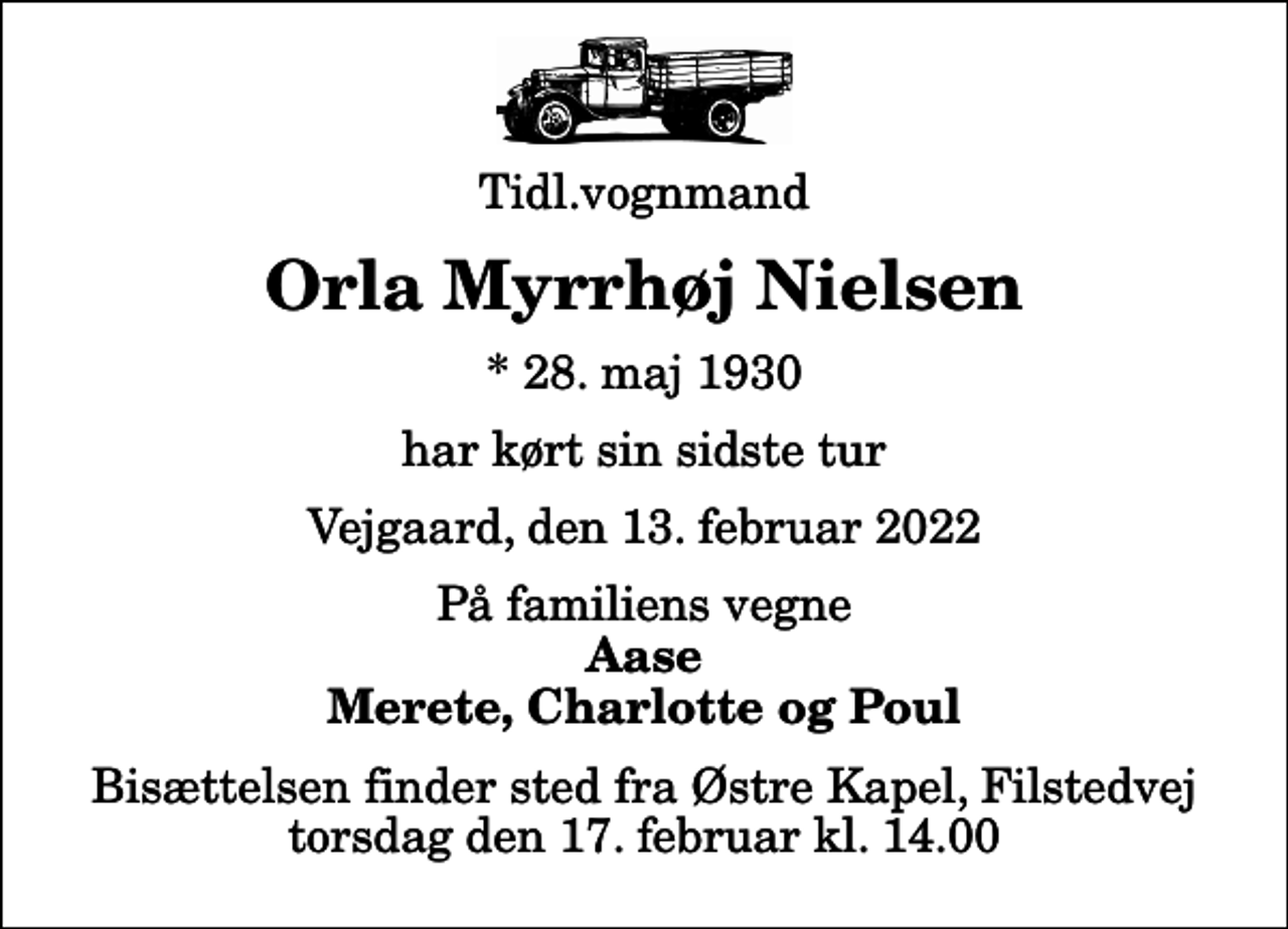 <p>Tidl.vognmand<br />Orla Myrrhøj Nielsen<br />* 28. maj 1930<br />har kørt sin sidste tur<br />Vejgaard, den 13. februar 2022<br />På familiens vegne<br />Aase Merete, Charlotte og Poul<br />Bisættelsen finder sted fra Østre Kapel, Filstedvej torsdag den 17. februar kl. 14.00</p>