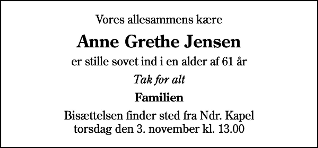 <p>Vores allesammens kære<br />Anne Grethe Jensen<br />er stille sovet ind i en alder af 61 år<br />Tak for alt<br />Familien<br />Bisættelsen finder sted fra Ndr. Kapel torsdag den 3. november kl. 13.00</p>