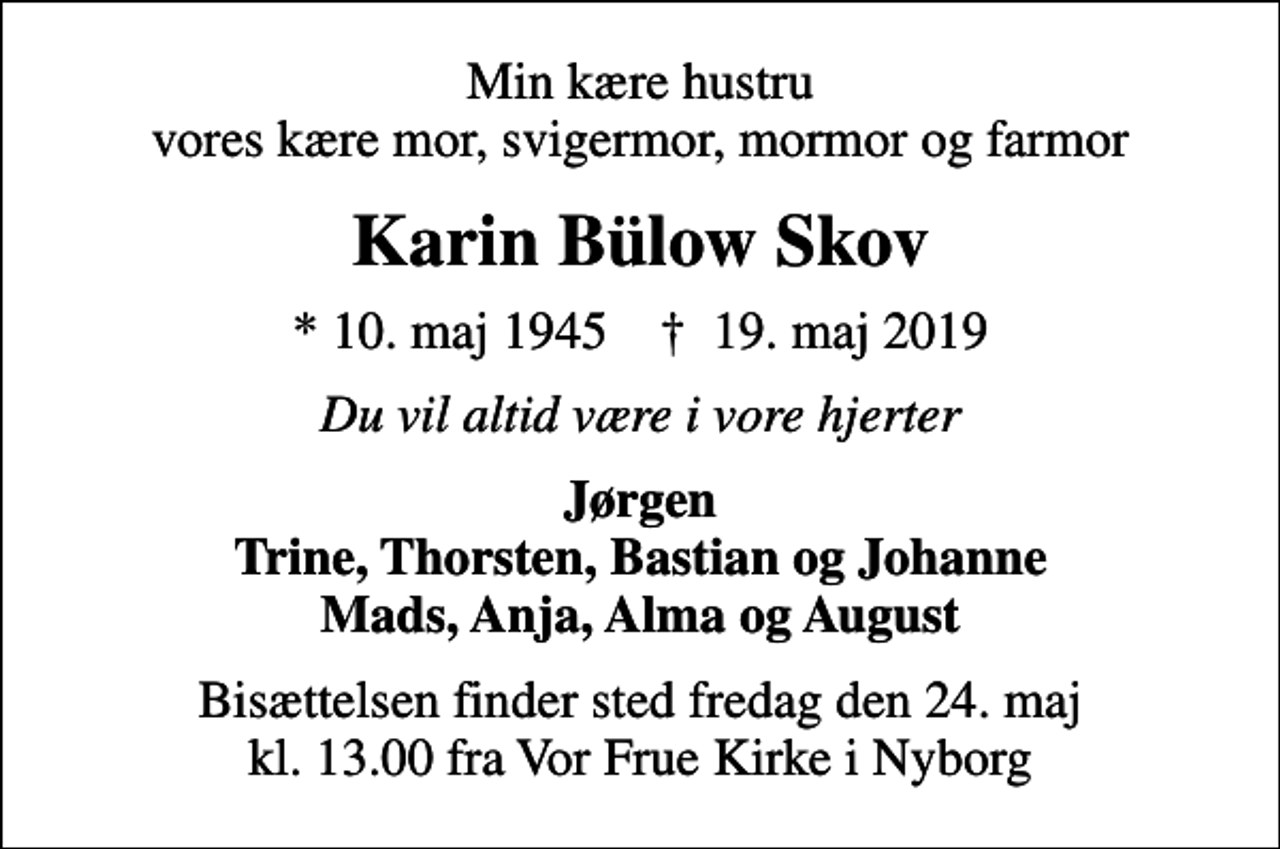 <p>Min kære hustru vores kære mor, svigermor, mormor og farmor<br />Karin Bülow Skov<br />* 10. maj 1945 ✝ 19. maj 2019<br />Du vil altid være i vore hjerter<br />Jørgen Trine, Thorsten, Bastian og Johanne Mads, Anja, Alma og August<br />Bisættelsen finder sted fredag den 24. maj kl. 13.00 fra Vor Frue Kirke i Nyborg</p>