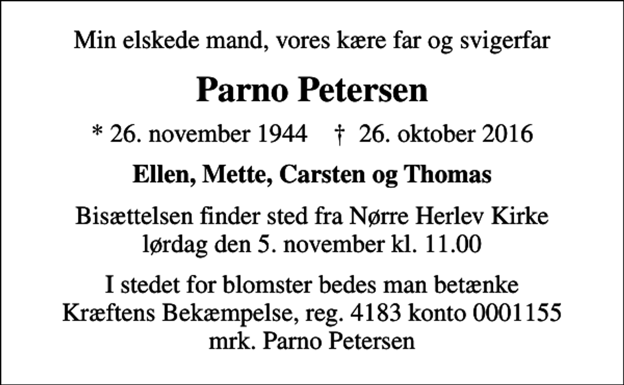 <p>Min elskede mand, vores kære far og svigerfar<br />Parno Petersen<br />* 26. november 1944 ✝ 26. oktober 2016<br />Ellen, Mette, Carsten og Thomas<br />Bisættelsen finder sted fra Nørre Herlev Kirke lørdag den 5. november kl. 11.00<br />I stedet for blomster bedes man betænke Kræftens Bekæmpelse, reg. 4183 konto 0001155 mrk. Parno Petersen</p>