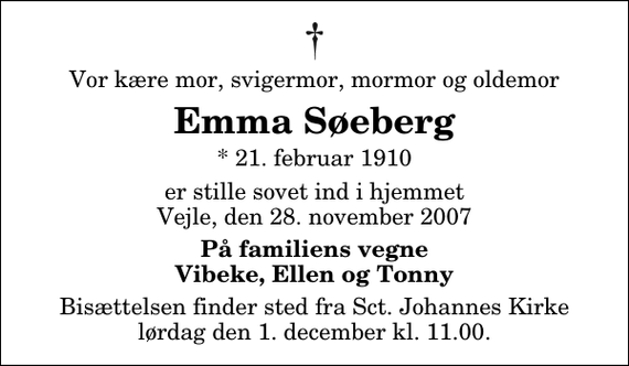 <p>Vor kære mor, svigermor, mormor og oldemor<br />Emma Søeberg<br />* 21. februar 1910<br />er stille sovet ind i hjemmet Vejle, den 28. november 2007<br />På familiens vegne Vibeke, Ellen og Tonny<br />Bisættelsen finder sted fra Sankt Johannes Kirke lørdag den 1. december kl. 11.00</p>