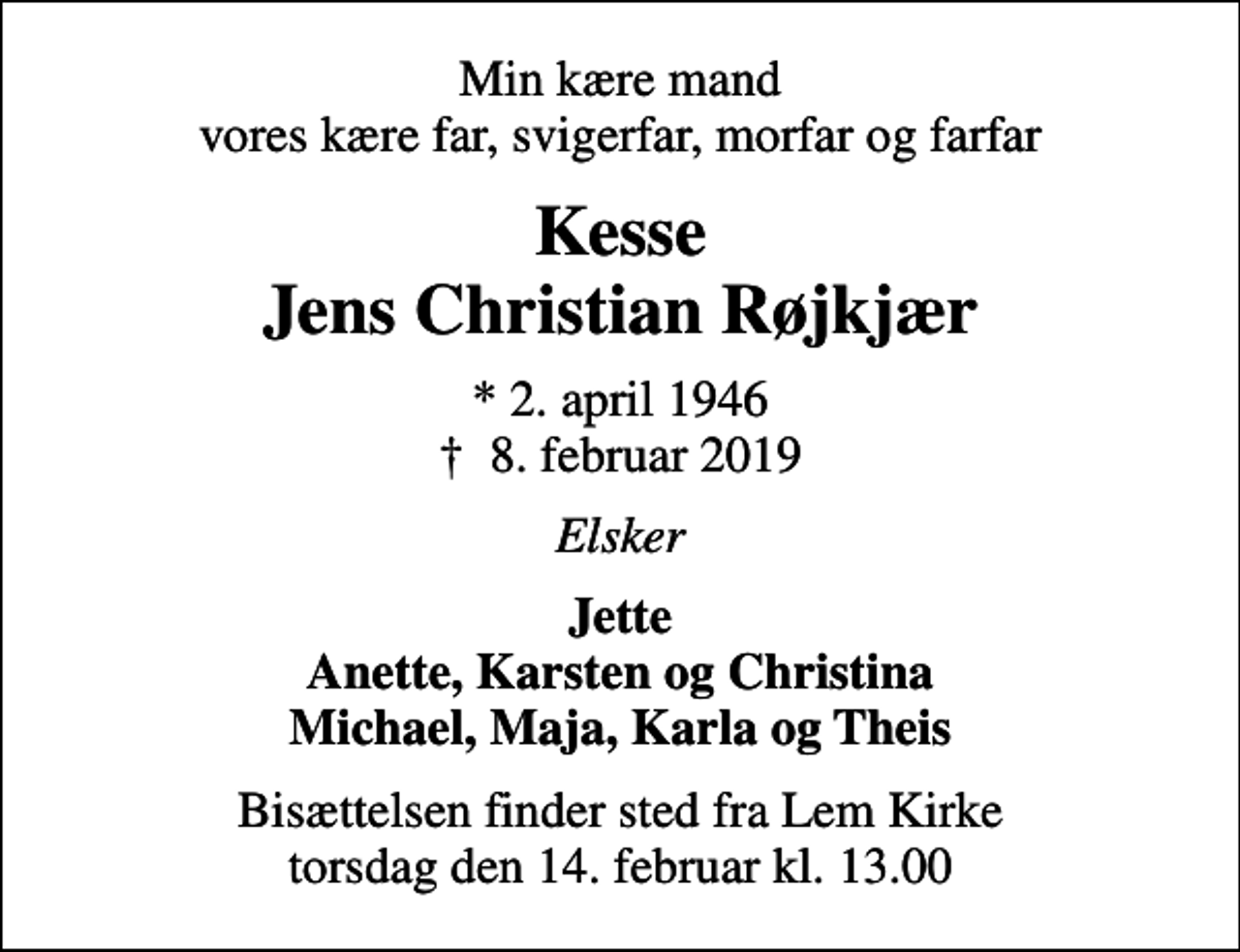 <p>Min kære mand vores kære far, svigerfar, morfar og farfar<br />Kesse Jens Christian Røjkjær<br />* 2. april 1946<br />✝ 8. februar 2019<br />Elsker<br />Jette Anette, Karsten og Christina Michael, Maja, Karla og Theis<br />Bisættelsen finder sted fra Lem Kirke torsdag den 14. februar kl. 13.00</p>