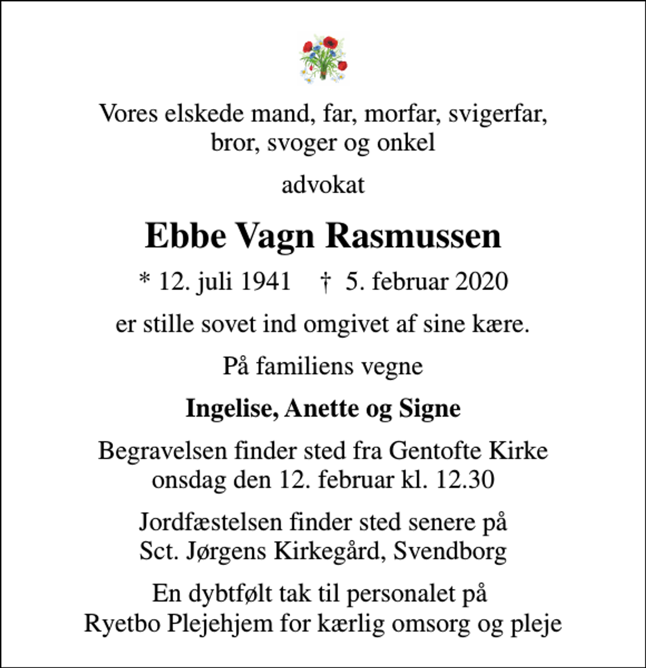 <p>Vores elskede mand, far, morfar, svigerfar, bror, svoger og onkel<br />advokat<br />Ebbe Vagn Rasmussen<br />* 12. juli 1941 ✝ 5. februar 2020<br />er stille sovet ind omgivet af sine kære.<br />På familiens vegne<br />Ingelise, Anette og Signe<br />Begravelsen finder sted fra Gentofte Kirke onsdag den 12. februar kl. 12.30<br />Jordfæstelsen finder sted senere på Sct. Jørgens Kirkegård, Svendborg<br />En dybtfølt tak til personalet på Ryetbo Plejehjem for kærlig omsorg og pleje</p>