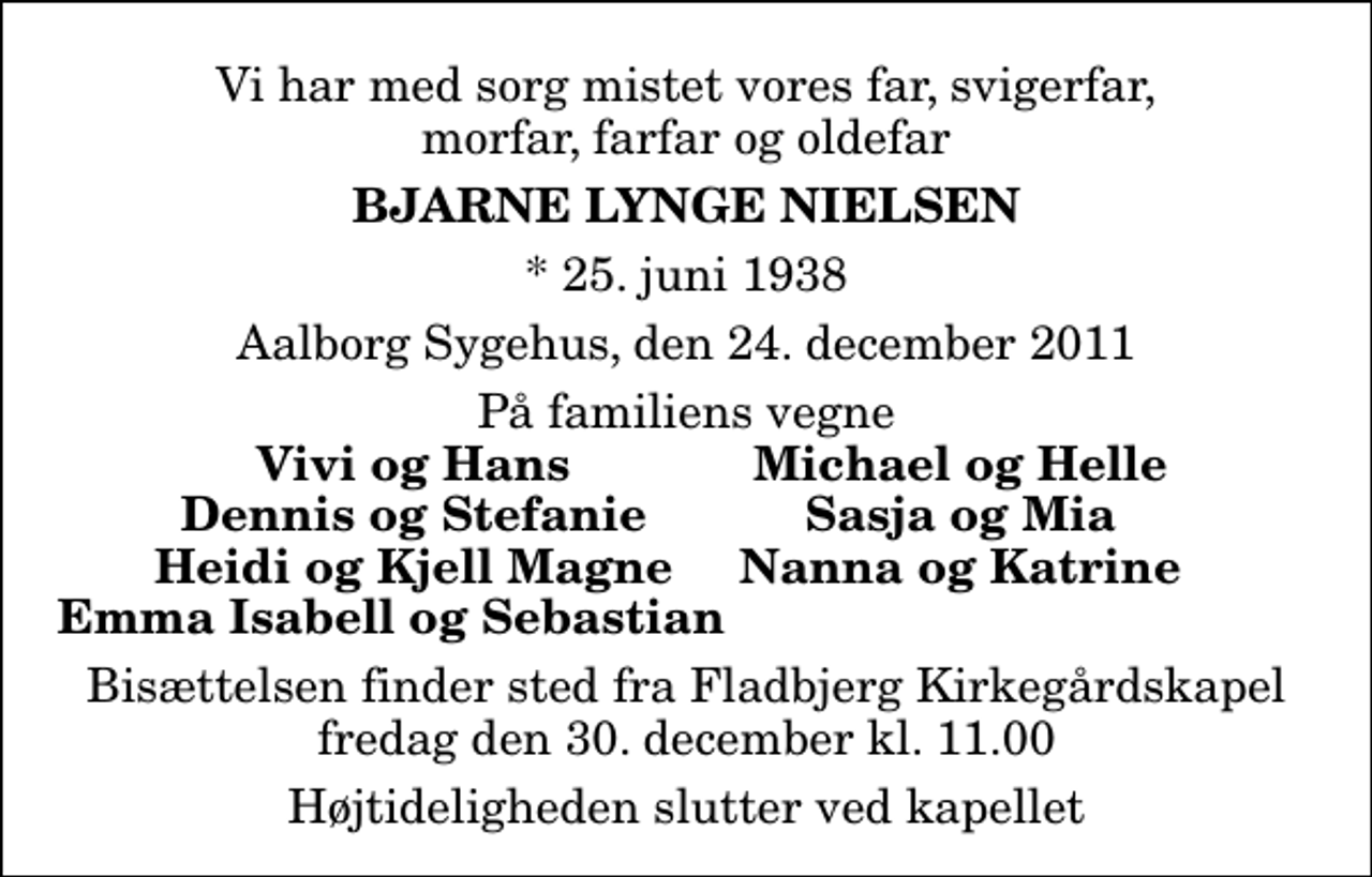 <p>Vi har med sorg mistet vores far, svigerfar, morfar, farfar og oldefar<br />Bjarne Lynge Nielsen<br />* 25. juni 1938<br />Aalborg Sygehus, den 24. december 2011<br />På familiens vegne<br />Vivi og Hans<br />Michael og Helle<br />Dennis og Stefanie<br />Sasja og Mia<br />Heidi og Kjell Magne<br />Nanna og Katrine<br />Bisættelsen finder sted fra Fladbjerg Kirkegårdskapel fredag den 30. december kl. 11.00 Højtideligheden slutter ved kapellet</p>