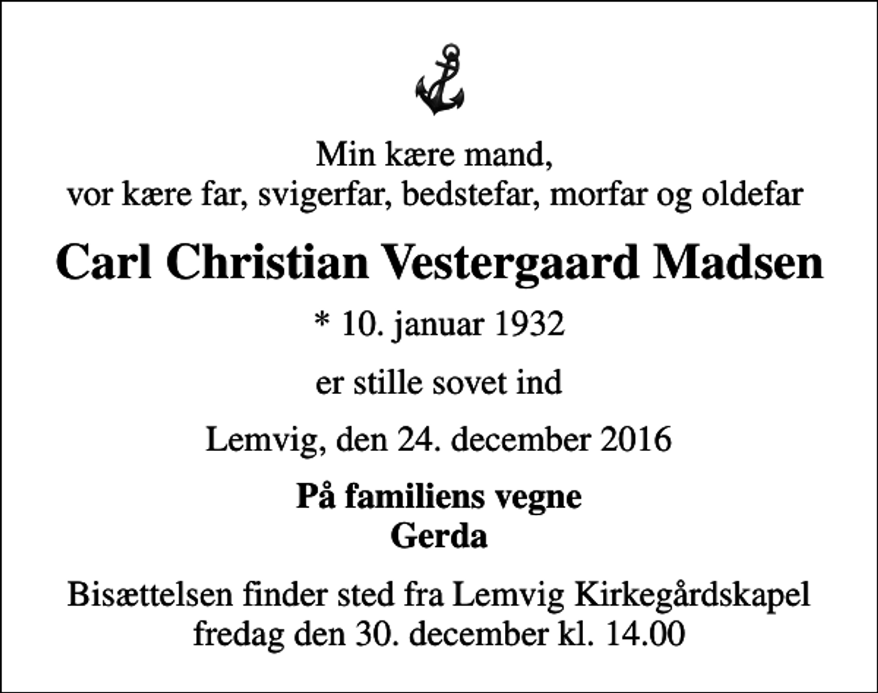 <p>Min kære mand, vor kære far, svigerfar, bedstefar, morfar og oldefar<br />Carl Christian Vestergaard Madsen<br />* 10. januar 1932<br />er stille sovet ind<br />Lemvig, den 24. december 2016<br />På familiens vegne Gerda<br />Bisættelsen finder sted fra Lemvig Kirkegårdskapel fredag den 30. december kl. 14.00</p>