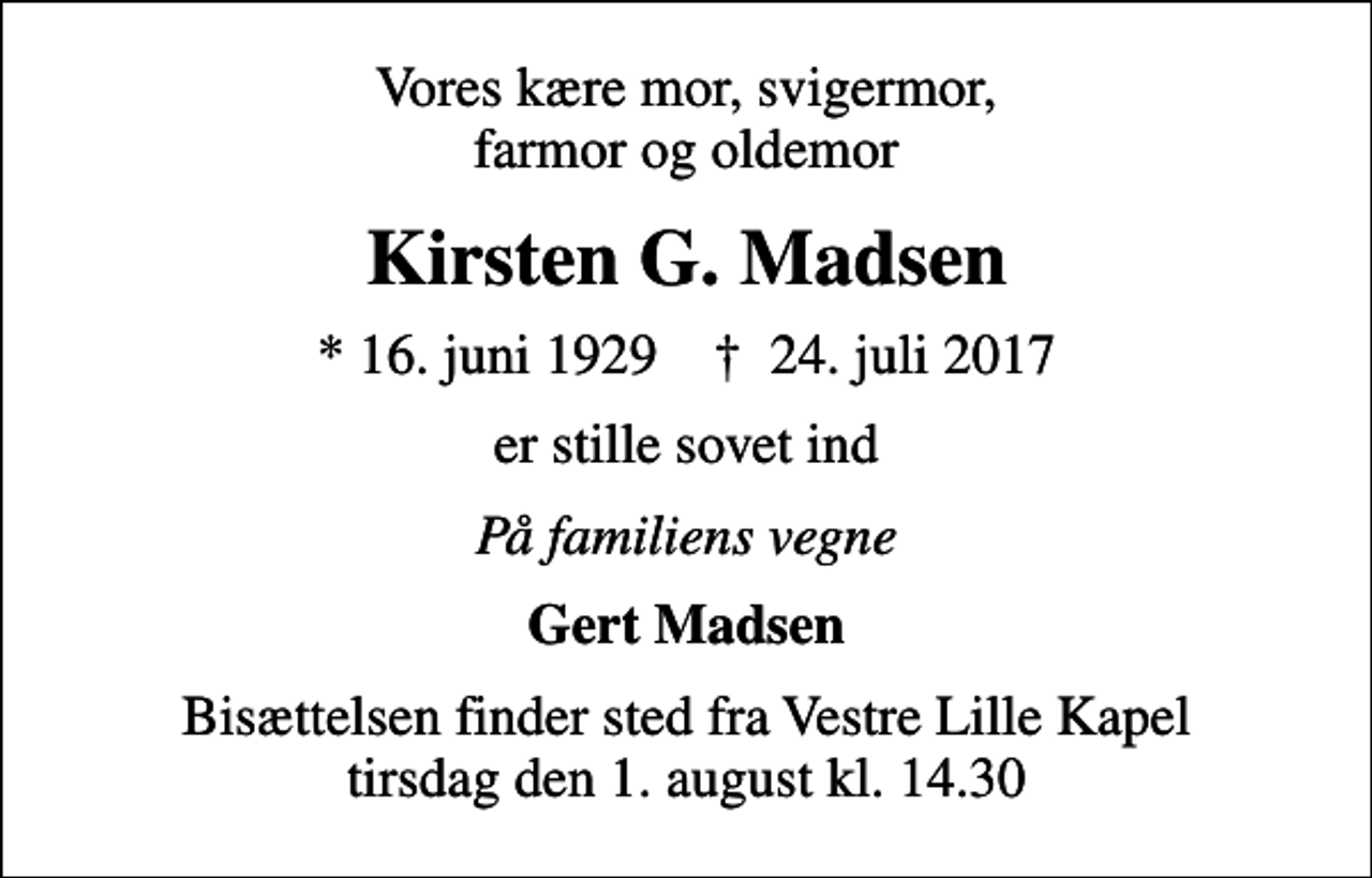 <p>Vores kære mor, svigermor, farmor og oldemor<br />Kirsten G. Madsen<br />* 16. juni 1929 ✝ 24. juli 2017<br />er stille sovet ind<br />På familiens vegne<br />Gert Madsen<br />Bisættelsen finder sted fra Vestre Lille Kapel tirsdag den 1. august kl. 14.30</p>