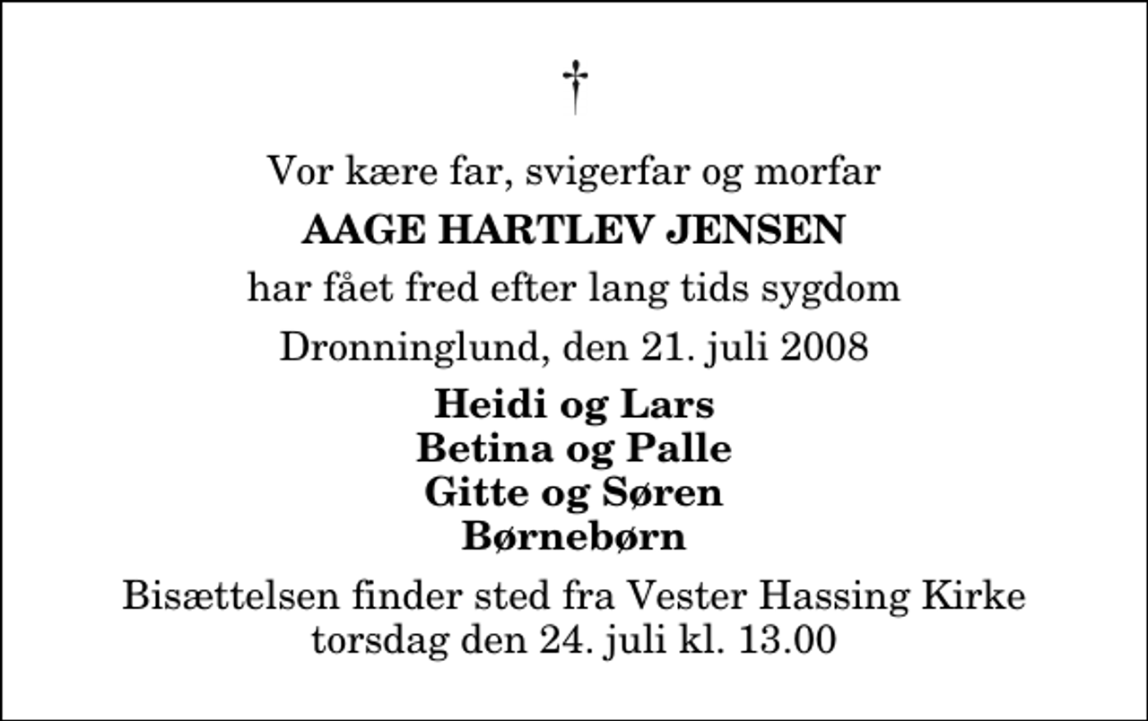 <p>Vor kære far, svigerfar og morfar<br />Aage Hartlev Jensen<br />har fået fred efter lang tids sygdom<br />Dronninglund, den 21. juli 2008<br />Heidi og Lars Betina og Palle Gitte og Søren Børnebørn<br />Bisættelsen finder sted fra Vester Hassing Kirke torsdag den 24. juli kl. 13.00</p>