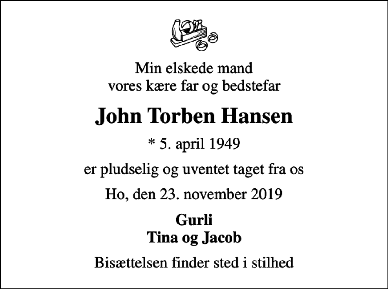 <p>Min elskede mand vores kære far og bedstefar<br />John Torben Hansen<br />* 5. april 1949<br />er pludselig og uventet taget fra os<br />Ho, den 23. november 2019<br />Gurli Tina og Jacob<br />Bisættelsen finder sted i stilhed</p>