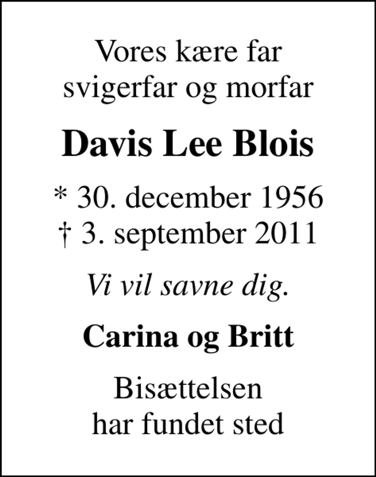 <p>Vores kære far svigerfar og morfar<br />Davis Lee Blois<br />* 30. december 1956<br />✝ 3. september 2011<br />Vi vil savne dig.<br />Carina og Britt<br />Bisættelsen har fundet sted</p>