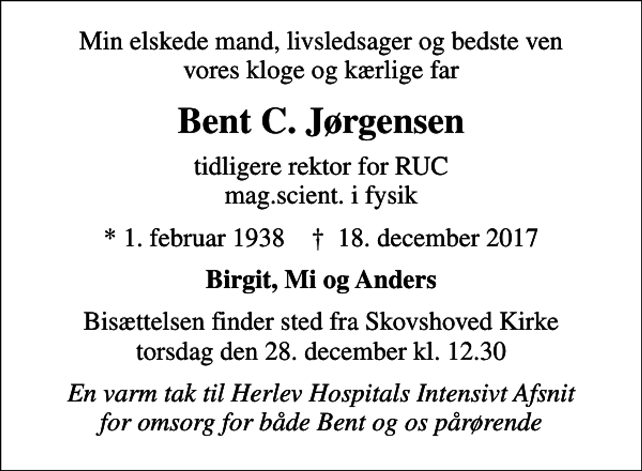<p>Min elskede mand, livsledsager og bedste ven vores kloge og kærlige far<br />Bent C. Jørgensen<br />tidligere rektor for RUC mag.scient. i fysik<br />* 1. februar 1938 ✝ 18. december 2017<br />Birgit, Mi og Anders<br />Bisættelsen finder sted fra Skovshoved Kirke torsdag den 28. december kl. 12.30<br />En varm tak til Herlev Hospitals Intensivt Afsnit for omsorg for både Bent og os pårørende</p>