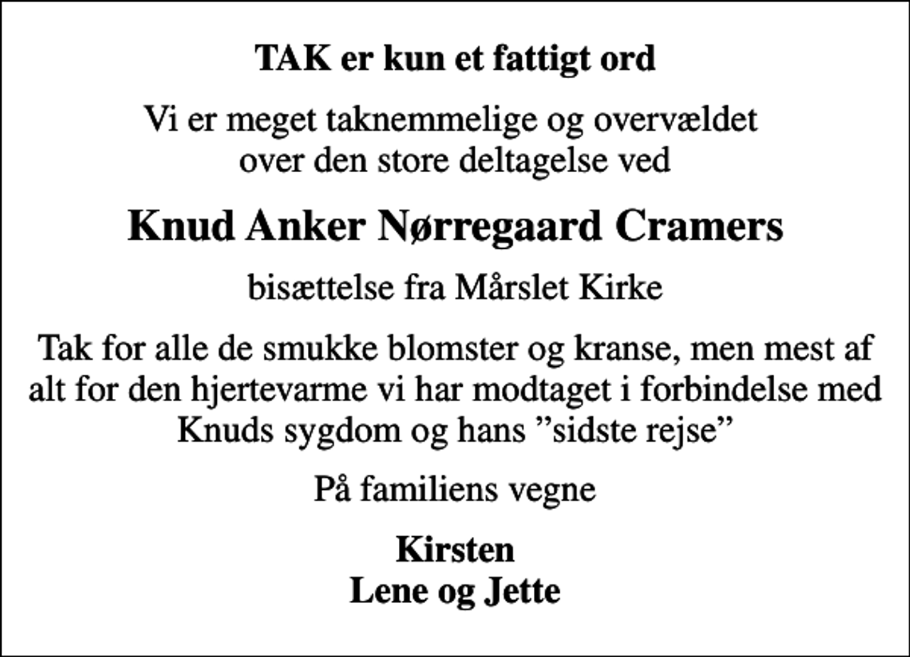<p>TAK er kun et fattigt ord<br />Vi er meget taknemmelige og overvældet over den store deltagelse ved<br />Knud Anker Nørregaard Cramers<br />bisættelse fra Mårslet Kirke<br />Tak for alle de smukke blomster og kranse, men mest af alt for den hjertevarme vi har modtaget i forbindelse med Knuds sygdom og hans sidste rejse<br />På familiens vegne<br />Kirsten Lene og Jette</p>