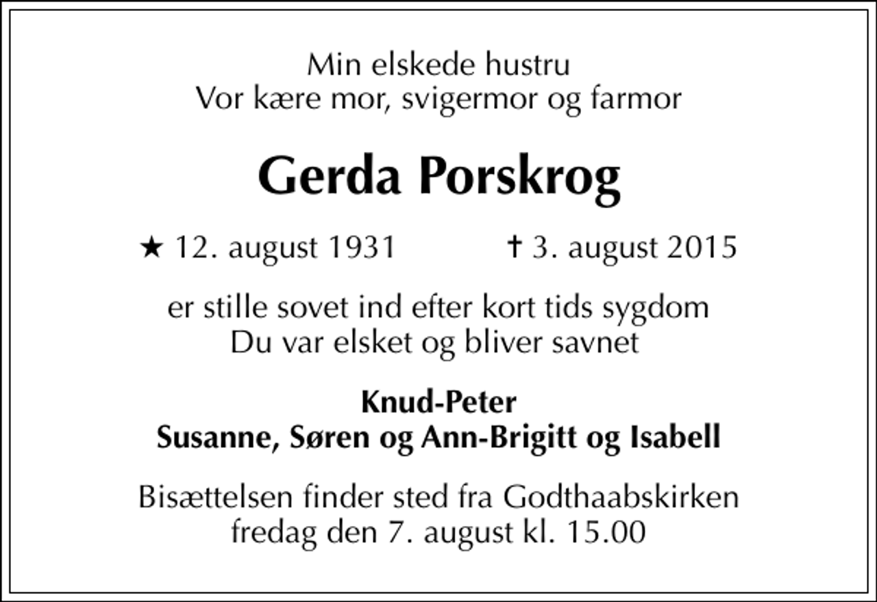 <p>Min elskede hustru Vor kære mor, svigermor og farmor<br />Gerda Porskrog<br />* 12. august 1931 ✝ 3. august 2015<br />er stille sovet ind efter kort tids sygdom Du var elsket og bliver savnet<br />Knud-Peter Susanne, Søren og Ann-Brigitt og Isabell<br />Bisættelsen finder sted fra Godthaabskirken fredag den 7. august kl. 15.00</p>