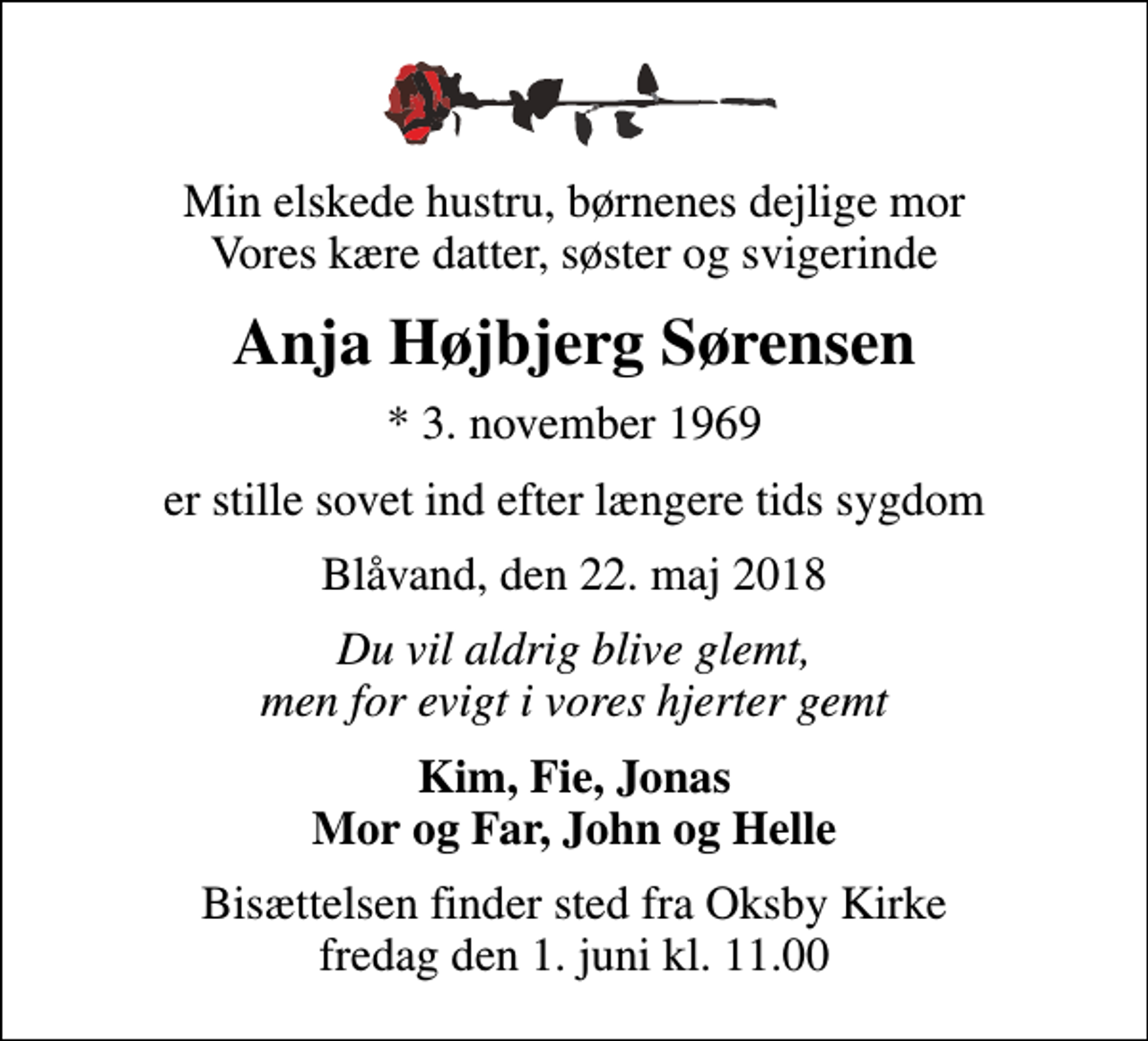 <p>Min elskede hustru, børnenes dejlige mor Vores kære datter, søster og svigerinde<br />Anja Højbjerg Sørensen<br />* 3. november 1969<br />er stille sovet ind efter længere tids sygdom<br />Blåvand, den 22. maj 2018<br />Du vil aldrig blive glemt, men for evigt i vores hjerter gemt<br />Kim, Fie, Jonas Mor og Far, John og Helle<br />Bisættelsen finder sted fra Oksby Kirke fredag den 1. juni kl. 11.00</p>