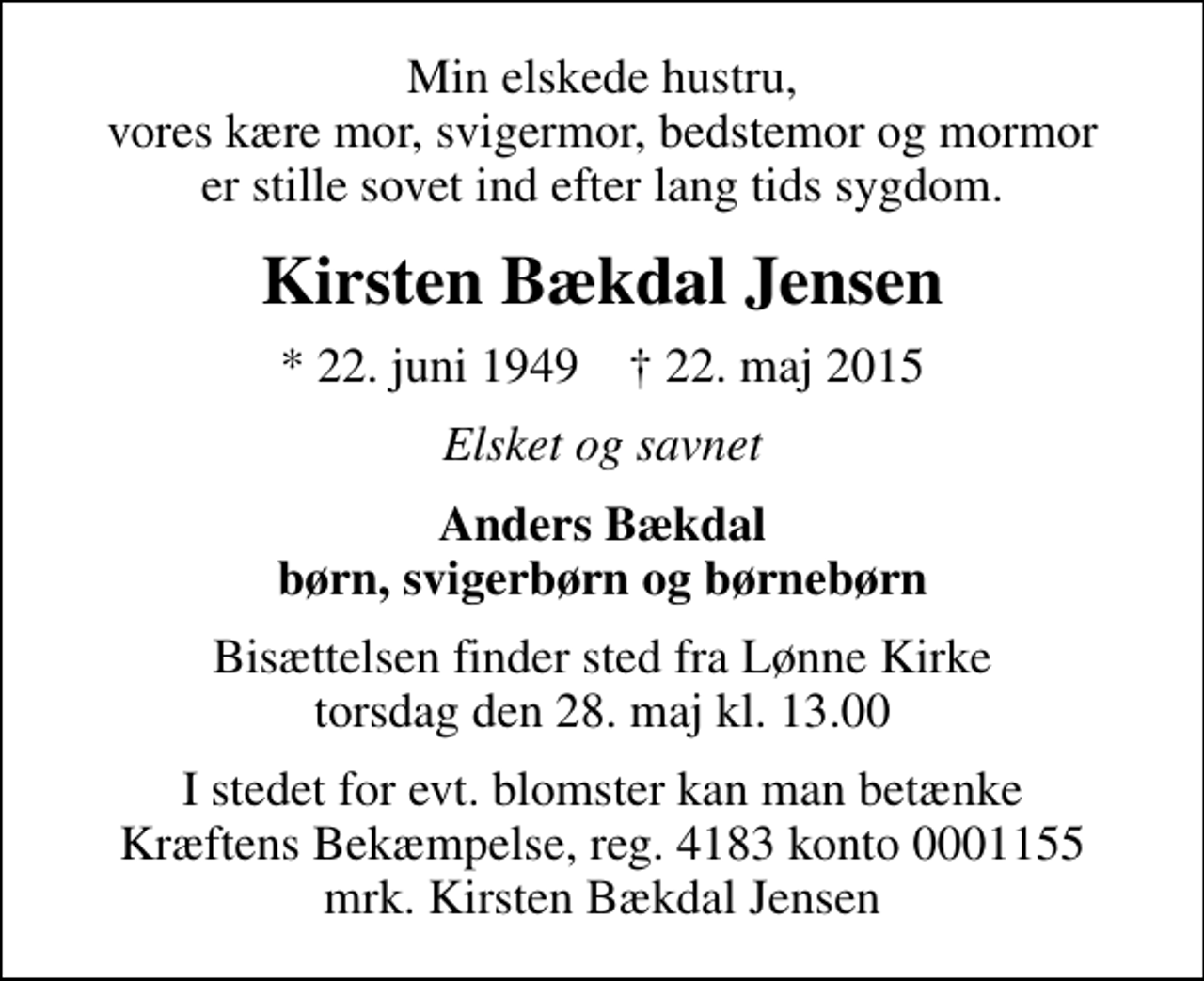 <p>Min elskede hustru, vores kære mor, svigermor, bedstemor og mormor er stille sovet ind efter lang tids sygdom.<br />Kirsten Bækdal Jensen<br />* 22. juni 1949 ✝ 22. maj 2015<br />Elsket og savnet<br />Anders Bækdal børn, svigerbørn og børnebørn<br />Bisættelsen finder sted fra Lønne Kirke torsdag den 28. maj kl. 13.00<br />I stedet for evt. blomster kan man betænke<br />Kræftens Bekæmpelse reg.4183konto0001155mrk. Kirsten Bækdal<br />Jensen</p>