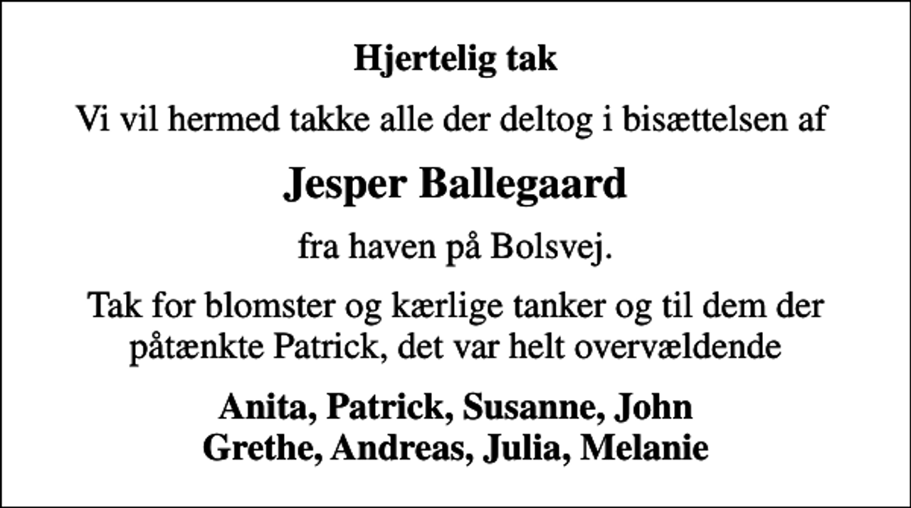 <p>Hjertelig tak<br />Vi vil hermed takke alle der deltog i bisættelsen af<br />Jesper Ballegaard<br />fra haven på Bolsvej.<br />Tak for blomster og kærlige tanker og til dem der påtænkte Patrick, det var helt overvældende<br />Anita, Patrick, Susanne, John Grethe, Andreas, Julia, Melanie</p>