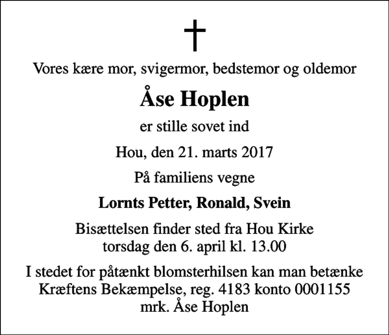 <p>Vores kære mor, svigermor, bedstemor og oldemor<br />Åse Hoplen<br />er stille sovet ind<br />Hou, den 21. marts 2017<br />På familiens vegne<br />Lornts Petter, Ronald, Svein<br />Bisættelsen finder sted fra Hou Kirke torsdag den 6. april kl. 13.00<br />I stedet for evt. blomster kan man betænke<br />Kræftens Bekæmpelse reg.4183konto0001155mrk. Åse<br />Hoplen<br />I stedet for påtænkt blomsterhilsen kan man betænke Kræftens Bekæmpelse, reg. 4183 konto 0001155 mrk. Åse Hoplen</p>