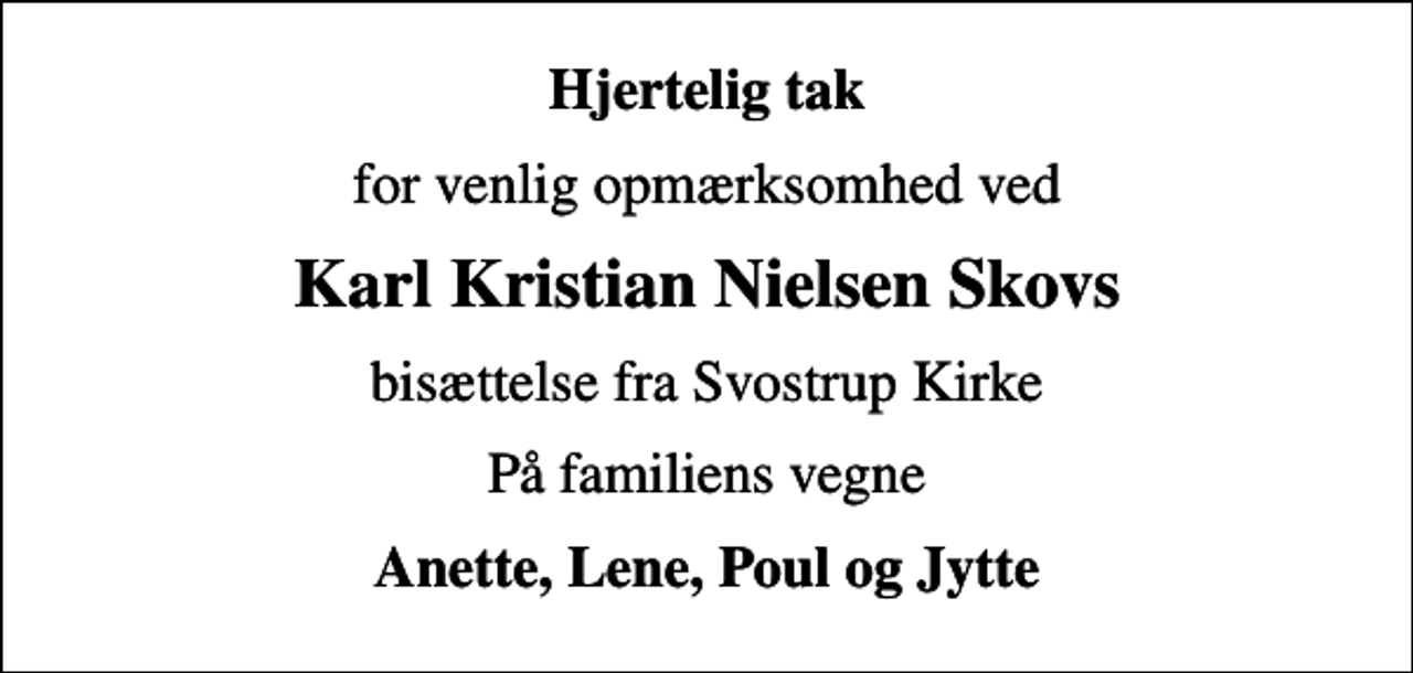<p>Hjertelig tak<br />for venlig opmærksomhed ved<br />Karl Kristian Nielsen Skovs<br />bisættelse fra Svostrup Kirke<br />På familiens vegne<br />Anette, Lene, Poul og Jytte</p>